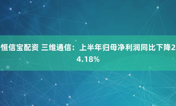 恒信宝配资 三维通信：上半年归母净利润同比下降24.18%