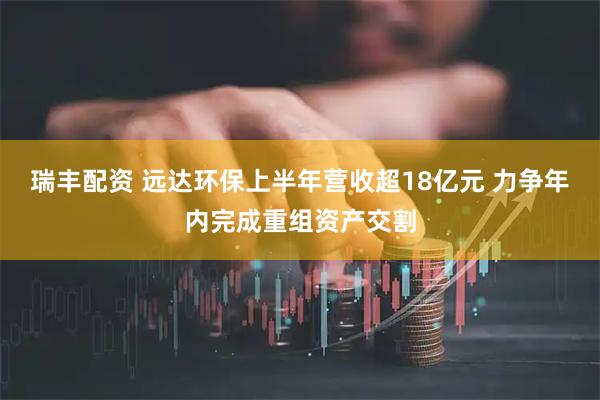 瑞丰配资 远达环保上半年营收超18亿元 力争年内完成重组资产交割
