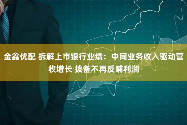 金鑫优配 拆解上市银行业绩：中间业务收入驱动营收增长 拨备不再反哺利润