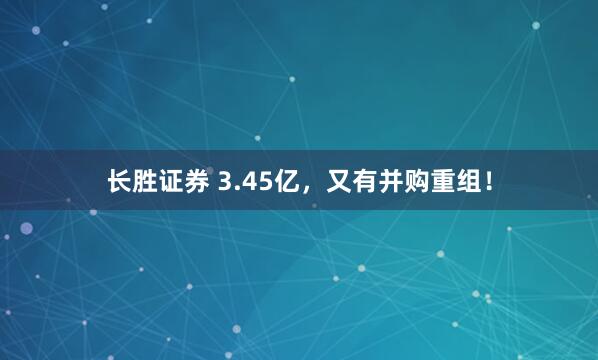 长胜证券 3.45亿，又有并购重组！
