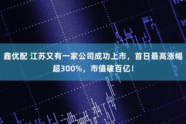 鑫优配 江苏又有一家公司成功上市，首日最高涨幅超300%，市值破百亿！