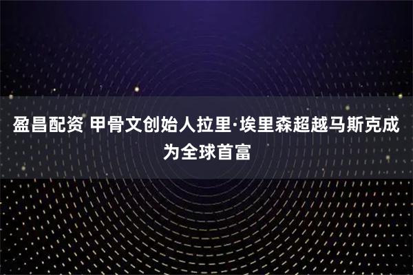 盈昌配资 甲骨文创始人拉里·埃里森超越马斯克成为全球首富