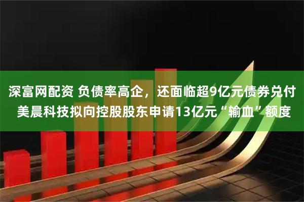深富网配资 负债率高企，还面临超9亿元债券兑付 美晨科技拟向控股股东申请13亿元“输血”额度