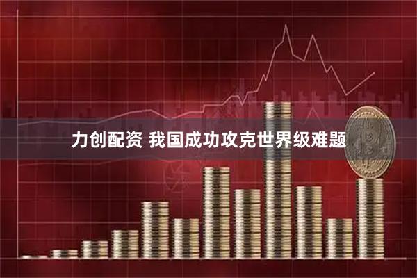 力创配资 我国成功攻克世界级难题