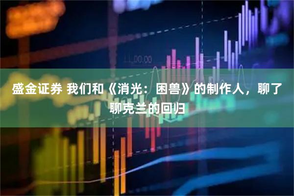 盛金证券 我们和《消光：困兽》的制作人，聊了聊克兰的回归