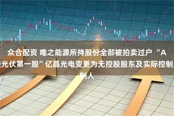 众合配资 唯之能源所持股份全部被拍卖过户 “A股光伏第一股”亿晶光电变更为无控股股东及实际控制人