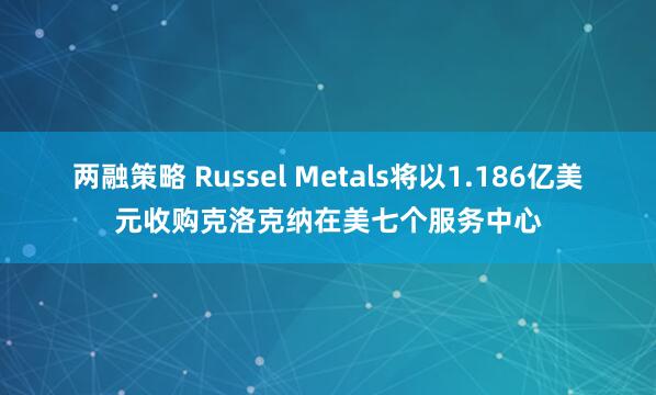 两融策略 Russel Metals将以1.186亿美元收购克洛克纳在美七个服务中心