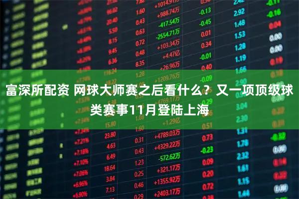 富深所配资 网球大师赛之后看什么？又一项顶级球类赛事11月登陆上海