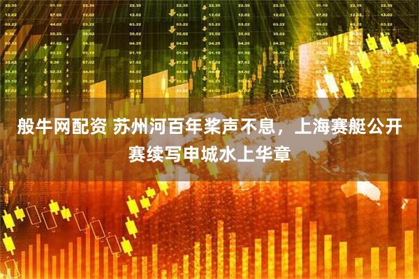 般牛网配资 苏州河百年桨声不息，上海赛艇公开赛续写申城水上华章