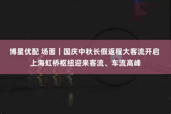博星优配 场面｜国庆中秋长假返程大客流开启 上海虹桥枢纽迎来客流、车流高峰