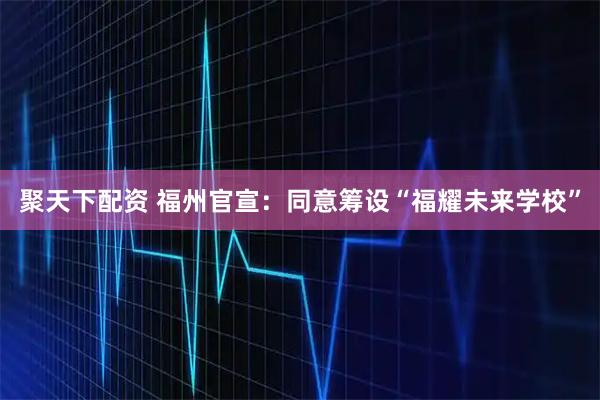 聚天下配资 福州官宣：同意筹设“福耀未来学校”