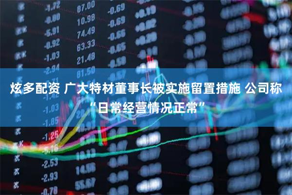 炫多配资 广大特材董事长被实施留置措施 公司称“日常经营情况正常”