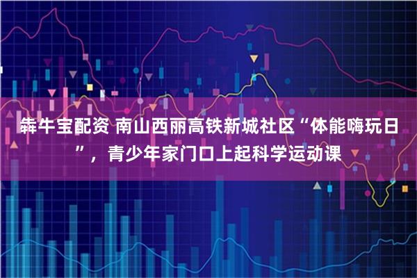 犇牛宝配资 南山西丽高铁新城社区“体能嗨玩日”，青少年家门口上起科学运动课