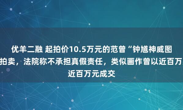 优羊二融 起拍价10.5万元的范曾“钟馗神威图”即将拍卖，法院称不承担真假责任，类似画作曾以近百万元成交