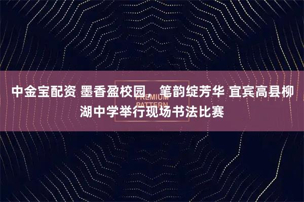 中金宝配资 墨香盈校园,笔韵绽芳华 宜宾高县柳湖中学举行现场书法比赛