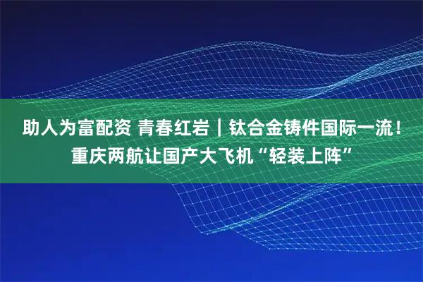 助人为富配资 青春红岩｜钛合金铸件国际一流！重庆两航让国产大飞机“轻装上阵”