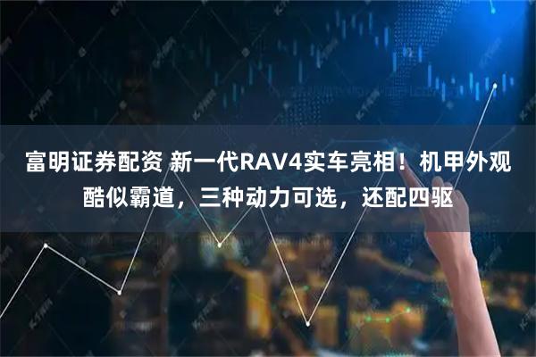富明证券配资 新一代RAV4实车亮相！机甲外观酷似霸道，三种动力可选，还配四驱