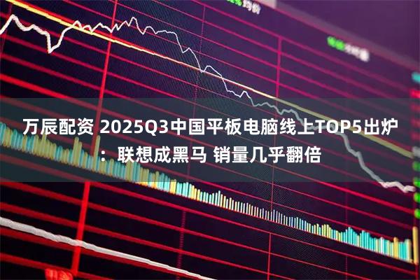万辰配资 2025Q3中国平板电脑线上TOP5出炉：联想成黑马 销量几乎翻倍