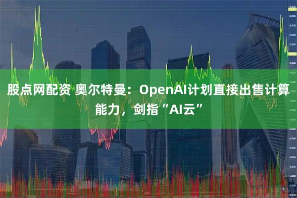 股点网配资 奥尔特曼：OpenAI计划直接出售计算能力，剑指“AI云”
