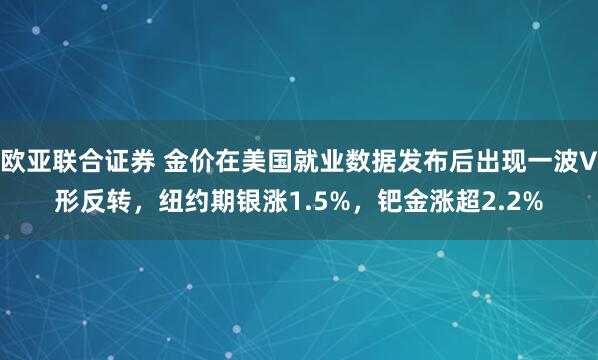 欧亚联合证券 金价在美国就业数据发布后出现一波V形反转，纽约期银涨1.5%，钯金涨超2.2%