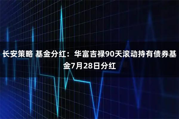 长安策略 基金分红：华富吉禄90天滚动持有债券基金7月28日分红
