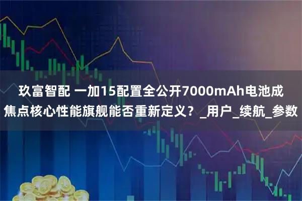 玖富智配 一加15配置全公开7000mAh电池成焦点核心性能旗舰能否重新定义？_用户_续航_参数