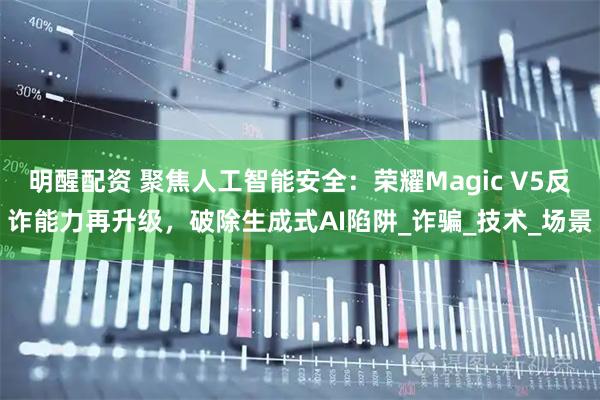 明醒配资 聚焦人工智能安全：荣耀Magic V5反诈能力再升级，破除生成式AI陷阱_诈骗_技术_场景