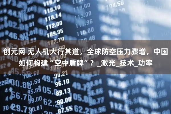 创元网 无人机大行其道，全球防空压力骤增，中国如何构建“空中盾牌”？_激光_技术_功率