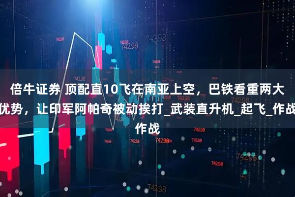 倍牛证券 顶配直10飞在南亚上空，巴铁看重两大优势，让印军阿帕奇被动挨打_武装直升机_起飞_作战