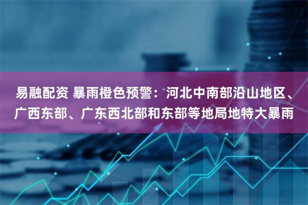 易融配资 暴雨橙色预警：河北中南部沿山地区、广西东部、广东西北部和东部等地局地特大暴雨