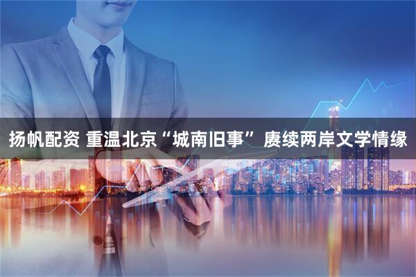 扬帆配资 重温北京“城南旧事” 赓续两岸文学情缘