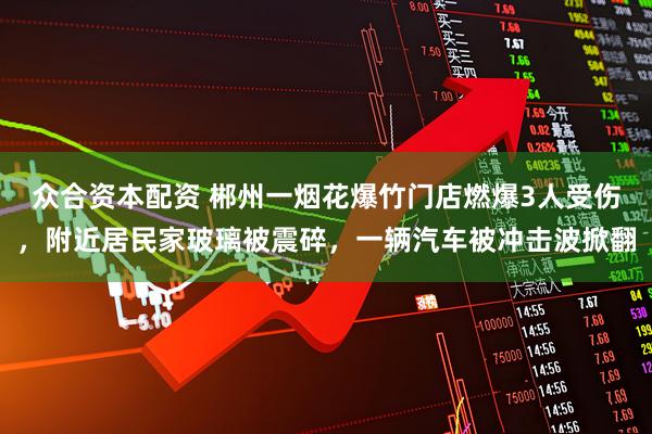 众合资本配资 郴州一烟花爆竹门店燃爆3人受伤，附近居民家玻璃被震碎，一辆汽车被冲击波掀翻
