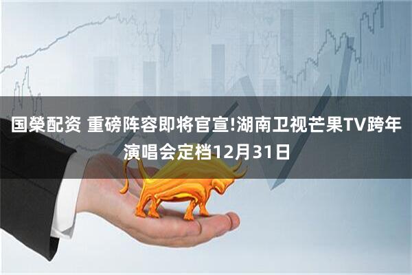 国榮配资 重磅阵容即将官宣!湖南卫视芒果TV跨年演唱会定档12月31日