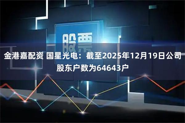 金港嘉配资 国星光电：截至2025年12月19日公司股东户数为64643户