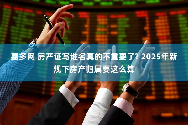 嘉多网 房产证写谁名真的不重要了? 2025年新规下房产归属要这么算