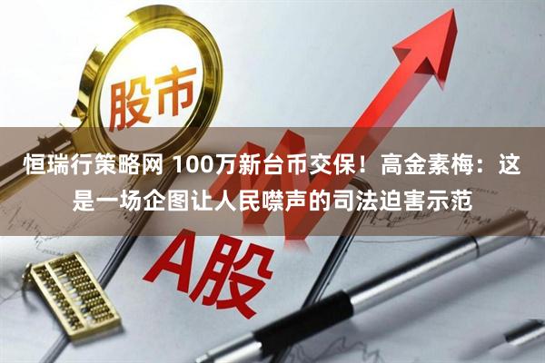 恒瑞行策略网 100万新台币交保！高金素梅：这是一场企图让人民噤声的司法迫害示范
