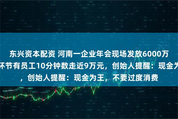 东兴资本配资 河南一企业年会现场发放6000万元现金，限时数钱环节有员工10分钟数走近9万元，创始人提醒：现金为王，不要过度消费