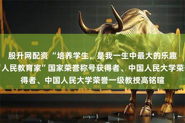 股升网配资 “培养学生，是我一生中最大的乐趣和成就”——追记“人民教育家”国家荣誉称号获得者、中国人民大学荣誉一级教授高铭暄