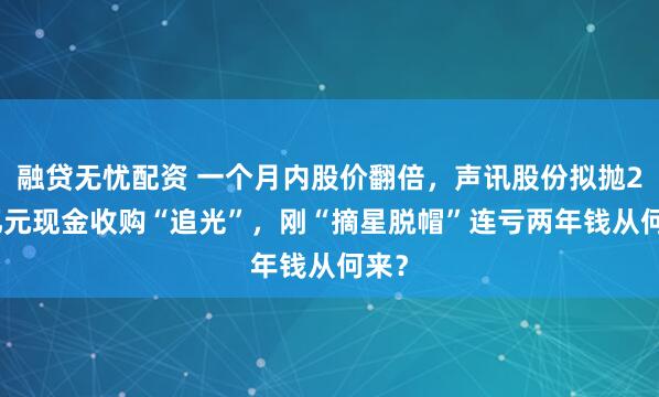 融贷无忧配资 一个月内股价翻倍，声讯股份拟抛2.5亿元现金收购“追光”，刚“摘星脱帽”连亏两年钱从何来？